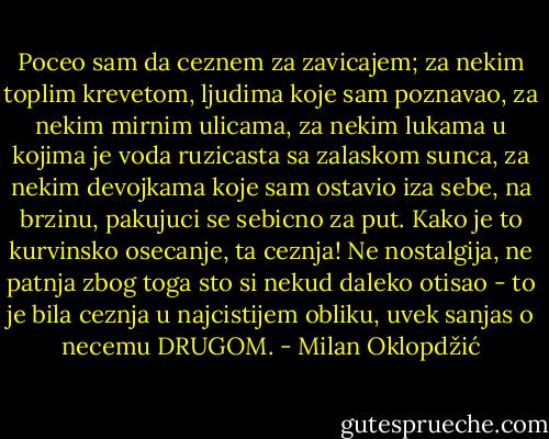 Poceo sam da ceznem za zavicajem; za nekim toplim krevetom, ljudima<br />koje sam poznavao, za nekim mirnim ulicama, za nekim lukama u kojima<br />je voda ruzicasta sa zalaskom sunca, za nekim devojkama koje sam<br />ostavio iza sebe, na brzinu, pakujuci se sebicno za put. Kako je to<br />kurvinsko osecanje, ta ceznja! Ne nostalgija, ne patnja zbog toga<br />sto si nekud daleko otisao - to je bila ceznja u najcistijem obliku,<br />uvek sanjas o necemu DRUGOM. - Milan Oklopdžić