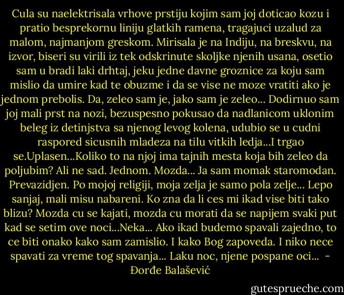 Cula su naelektrisala vrhove prstiju kojim sam joj doticao kozu i pratio besprekornu liniju glatkih ramena, tragajuci uzalud za malom, najmanjom greskom. Mirisala je na Indiju, na breskvu, na izvor, biseri su virili iz tek odskrinute skoljke njenih usana, osetio sam u bradi laki drhtaj, jeku jedne davne groznice za koju sam mislio da umire kad te obuzme i da se vise ne moze vratiti ako je jednom prebolis.<br />Da, zeleo sam je, jako sam je zeleo...<br />Dodirnuo sam joj mali prst na nozi, bezuspesno pokusao da nadlanicom uklonim beleg iz detinjstva sa njenog levog kolena, udubio se u cudni raspored sicusnih mladeza na tilu vitkih ledja...I trgao se.Uplasen...Koliko to na njoj ima tajnih mesta koja bih zeleo da poljubim? Ali ne sad. Jednom. Mozda...<br />Ja sam momak staromodan. Prevazidjen. Po mojoj religiji, moja zelja je samo pola zelje...<br />Lepo sanjaj, mali misu nabareni. Ko zna da li ces mi ikad vise biti tako blizu? Mozda cu se kajati, mozda cu morati da se napijem svaki put kad se setim ove noci...Neka...<br />Ako ikad budemo spavali zajedno, to ce biti onako kako sam zamislio. I kako Bog zapoveda. I niko nece spavati za vreme tog spavanja...<br />Laku noc, njene pospane oci...<br /> - Đorđe Balašević