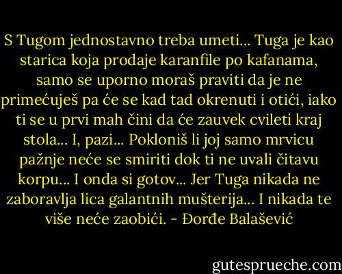 S Tugom jednostavno treba umeti... Tuga je kao starica koja prodaje karanfile po kafanama, samo se uporno moraš praviti da je ne primećuješ pa će se kad tad okrenuti i otići, iako ti se u prvi mah čini da će zauvek cvileti kraj stola... I, pazi... Pokloniš li joj samo mrvicu pažnje neće se smiriti dok ti ne uvali čitavu korpu... I onda si gotov... Jer Tuga nikada ne zaboravlja lica galantnih mušterija... I nikada te više neće zaobići. - Đorđe Balašević