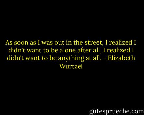 As soon as I was out in the street, I realized I didn't want to be alone after all, I realized I didn't want to be anything at all. - Elizabeth Wurtzel