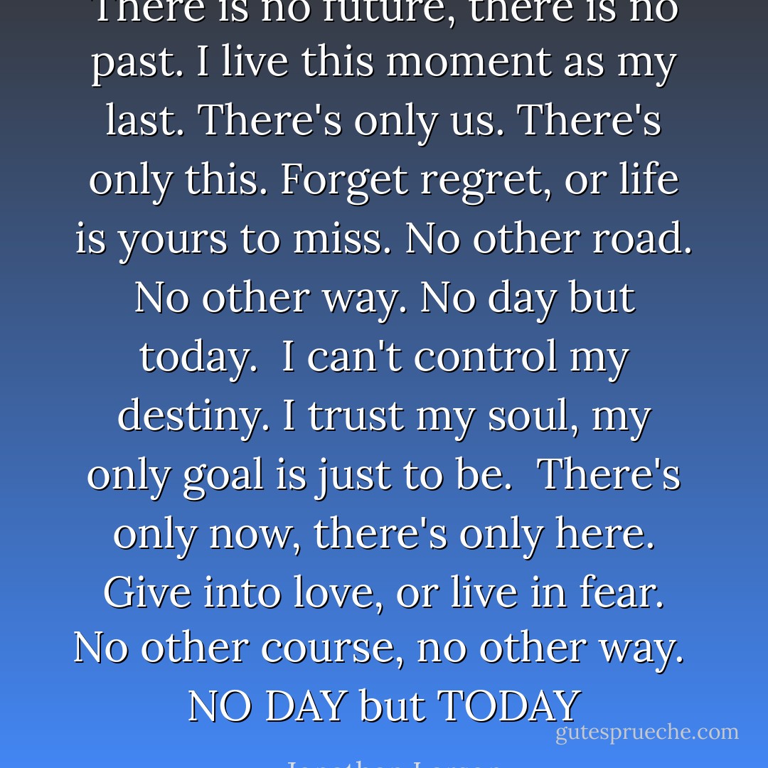There is no future, there is no past. I live this moment as my last. There's only us. There's only this. Forget regret, or life is yours to miss. No other road. No other way. No day but today.<br /><br />I can't control my destiny. I trust my soul, my only goal is just to be.<br /><br />There's only now, there's only here. Give into love, or live in fear. No other course, no other way.<br /><br />NO DAY but TODAY - Jonathan Larson