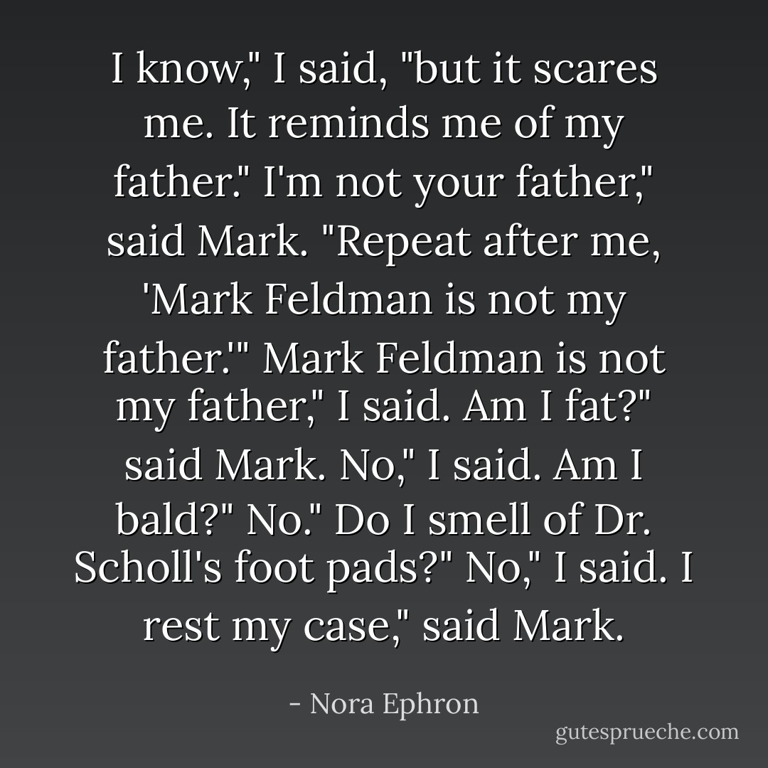 I know," I said, "but it scares me. It reminds me of my father."<br />I'm not your father," said Mark. "Repeat after me, 'Mark Feldman is not my father.'"<br />Mark Feldman is not my father," I said.<br />Am I fat?" said Mark.<br />No," I said.<br />Am I bald?"<br />No."<br />Do I smell of Dr. Scholl's foot pads?"<br />No," I said.<br />I rest my case," said Mark. - Nora Ephron