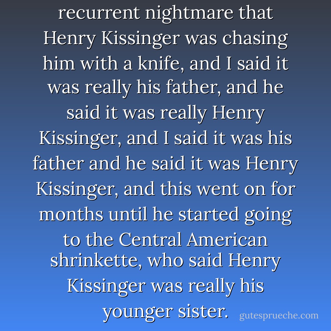 When I first met him, he had a recurrent nightmare that Henry Kissinger was chasing him with a knife, and I said it was really his father, and he said it was really Henry Kissinger, and I said it was his father and he said it was Henry Kissinger, and this went on for months until he started going to the Central American shrinkette, who said Henry Kissinger was really his younger sister. - Nora Ephron