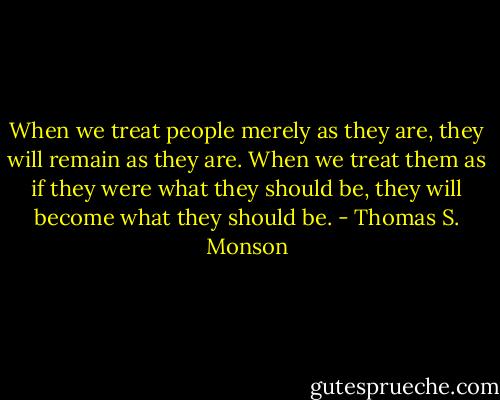 When we treat people merely as they are, they will remain as they are. When we treat them as if they were what they should be, they will become what they should be. - Thomas S. Monson