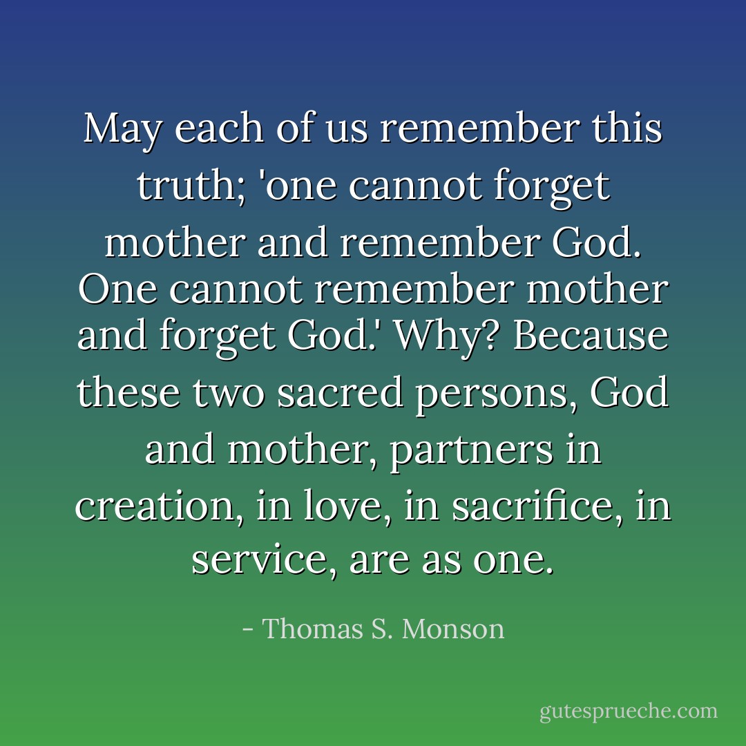 May each of us remember this truth; 'one cannot forget mother and remember God. One cannot remember mother and forget God.' Why? Because these two sacred persons, God and mother, partners in creation, in love, in sacrifice, in service, are as one. - Thomas S. Monson