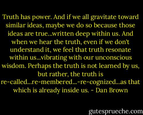 Truth has power. And if we all gravitate toward similar ideas, maybe we do so because those ideas are true...written deep within us. And when we hear the truth, even if we don't understand it, we feel that truth resonate within us...vibrating with our unconscious wisdom. Perhaps the truth is not learned by us, but rather, the truth is re-called...re-membered...-re-cognized...as that which is already inside us. - Dan Brown