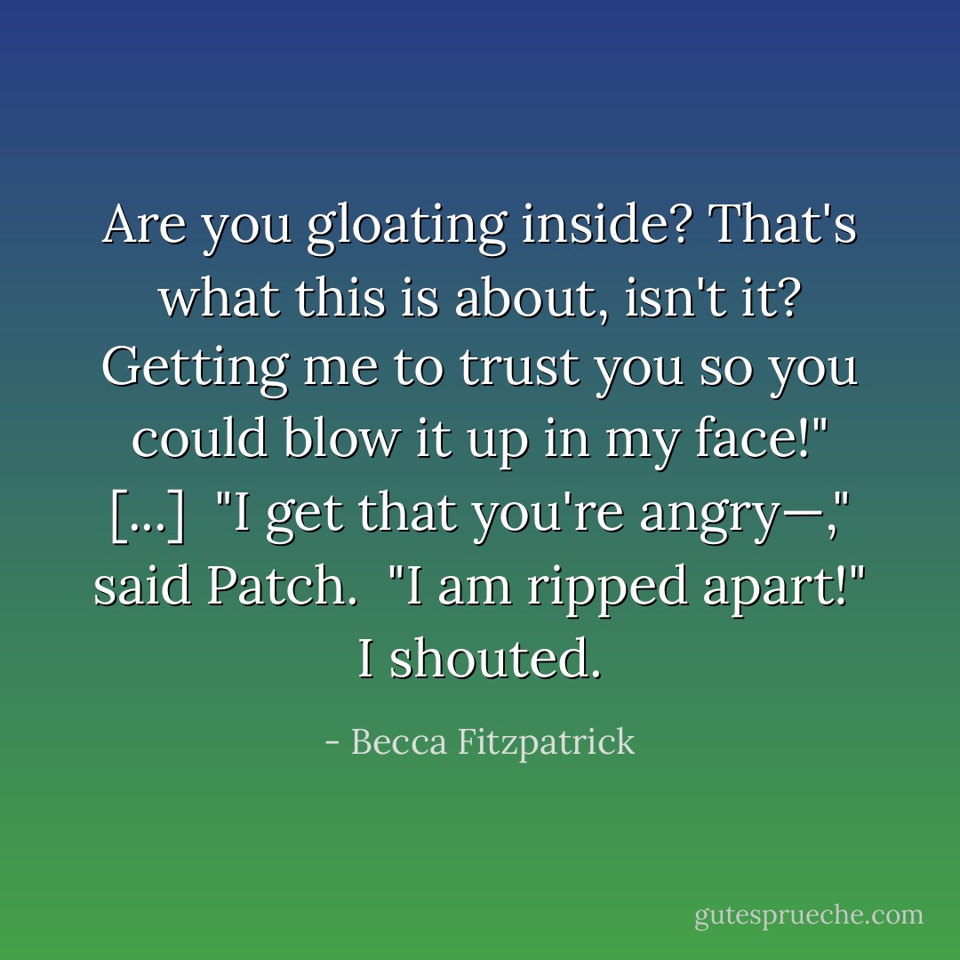Are you gloating inside? That's what this is about, isn't it? Getting me to trust you so you could blow it up in my face!" [...]<br /><br />"I get that you're angry—," said Patch.<br /><br />"I am ripped apart!" I shouted. - Becca Fitzpatrick