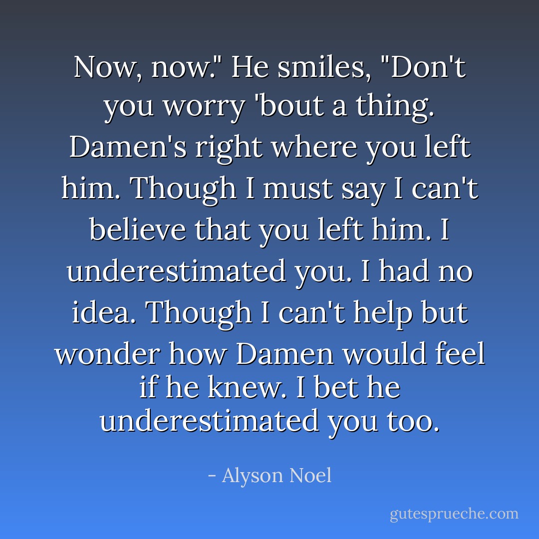 Now, now." He smiles, "Don't you worry 'bout a thing. Damen's right where you left him. Though I must say I can't believe that you left him. I underestimated you. I had no idea. Though I can't help but wonder how Damen would feel if he knew. I bet he underestimated you too. - Alyson Noel