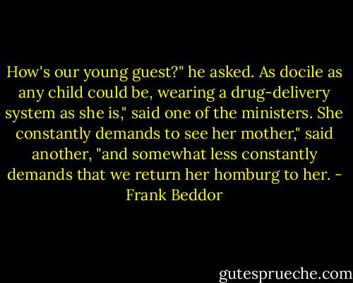 How's our young guest?" he asked.<br />As docile as any child could be, wearing a drug-delivery system as she is," said one of the ministers.<br />She constantly demands to see her mother," said another, "and somewhat less constantly demands that we return her homburg to her. - Frank Beddor