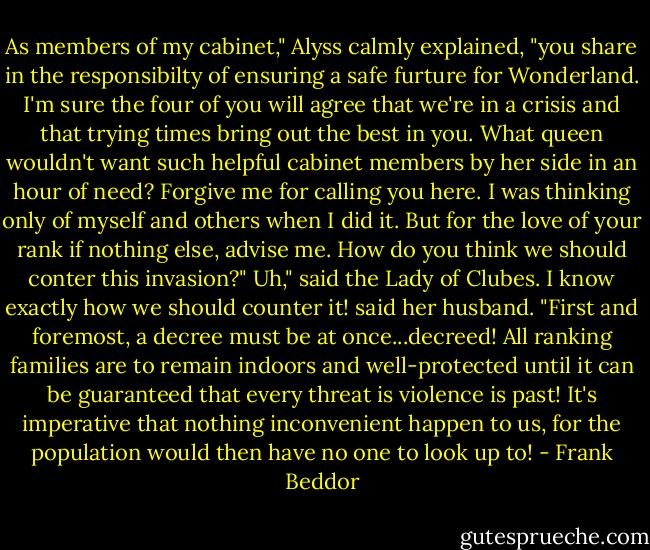 As members of my cabinet," Alyss calmly explained, "you share in the responsibilty of ensuring a safe furture for Wonderland. I'm sure the four of you will agree that we're in a crisis and that trying times bring out the best in you. What queen wouldn't want such helpful cabinet members by her side in an hour of need? Forgive me for calling you here. I was thinking only of myself and others when I did it. But for the love of your rank if nothing else, advise me. How do you think we should conter this invasion?"<br />Uh," said the Lady of Clubes.<br />I know exactly how we should counter it! said her husband. "First and foremost, a decree must be at once...decreed! All ranking families are to remain indoors and well-protected until it can be guaranteed that every threat is violence is past! It's imperative that nothing inconvenient happen to us, for the population would then have no one to look up to! - Frank Beddor