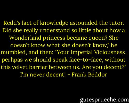 Redd's lact of knowledge astounded the tutor. Did she really understand so little about how a Wonderland princess became queen?<br />She doesn't know what she doesn't know," he mumbled, and then: "Your Imperial Viciousness, perhpas we should speak face-to-face, without this velvet barrier between us. Are you decent?"<br />I'm never decent! - Frank Beddor