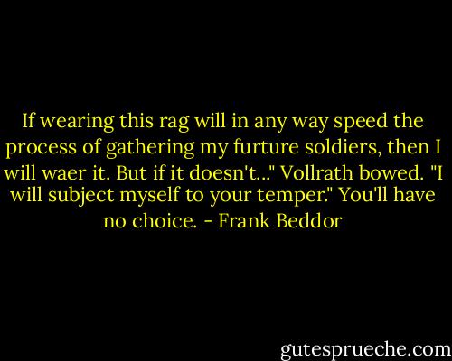 If wearing this rag will in any way speed the process of gathering my furture soldiers, then I will waer it. But if it doesn't..."<br />Vollrath bowed. "I will subject myself to your temper."<br />You'll have no choice. - Frank Beddor