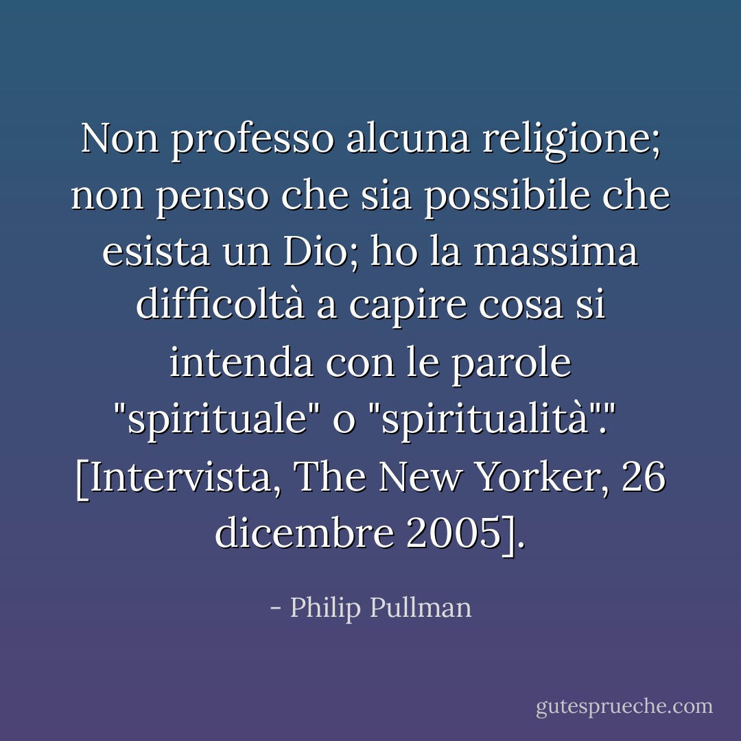 Non professo alcuna religione; non penso che sia possibile che esista un Dio; ho la massima difficoltà a capire cosa si intenda con le parole "spirituale" o "spiritualità"."<br /><br />[<i>Intervista, The New Yorker, 26 dicembre 2005</i>]. - Philip Pullman