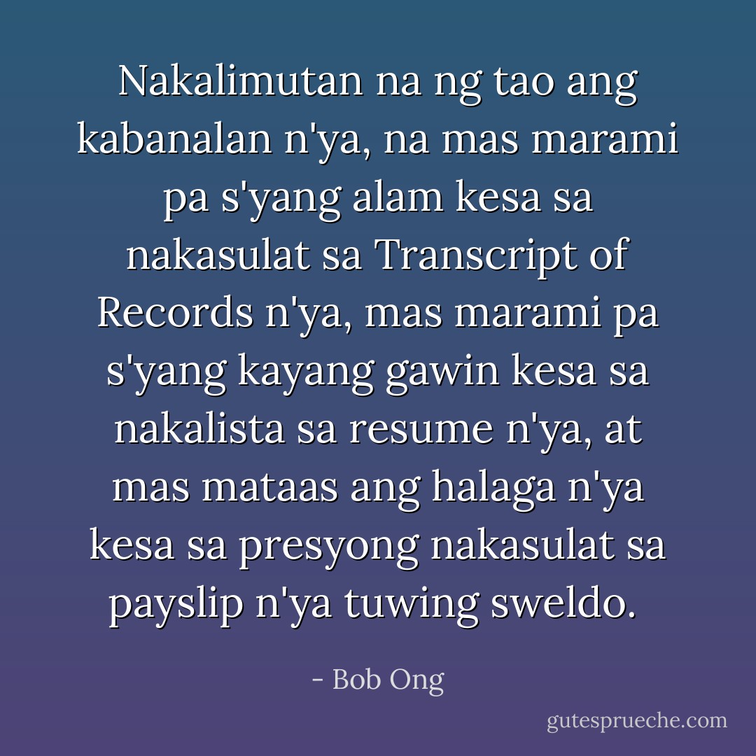 Nakalimutan na ng tao ang kabanalan n'ya, na mas marami pa s'yang alam kesa sa nakasulat sa Transcript of Records n'ya, mas marami pa s'yang kayang gawin kesa sa nakalista sa resume n'ya, at mas mataas ang halaga n'ya kesa sa presyong nakasulat sa payslip n'ya tuwing sweldo.  - Bob Ong