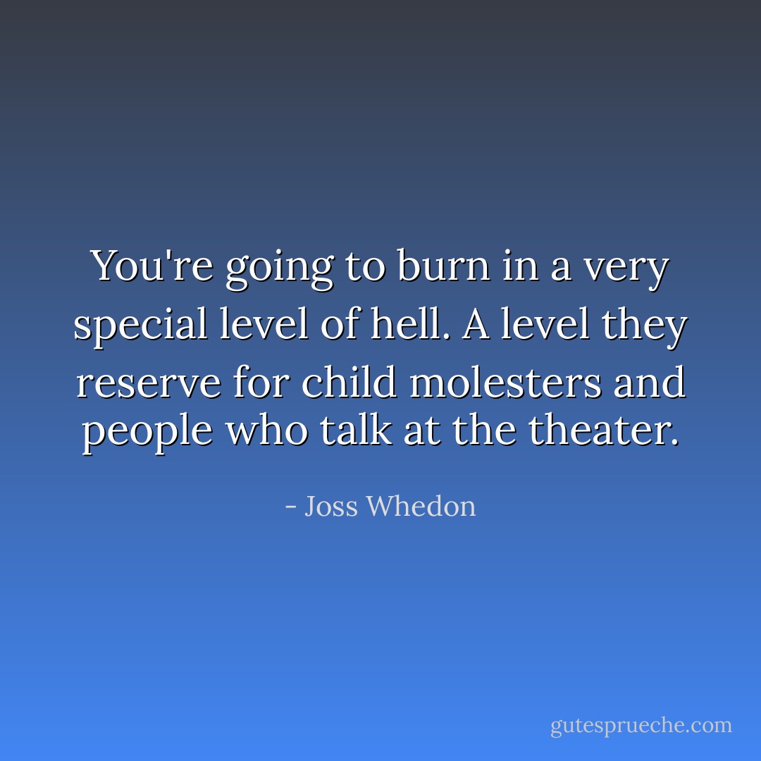 You're going to burn in a very special level of hell. A level they reserve for child molesters and people who talk at the theater. - Joss Whedon
