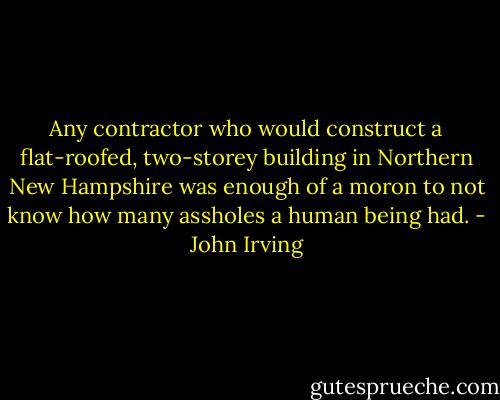 Any contractor who would construct a flat-roofed, two-storey building in Northern New Hampshire was enough of a moron to not know how many assholes a human being had. - John Irving