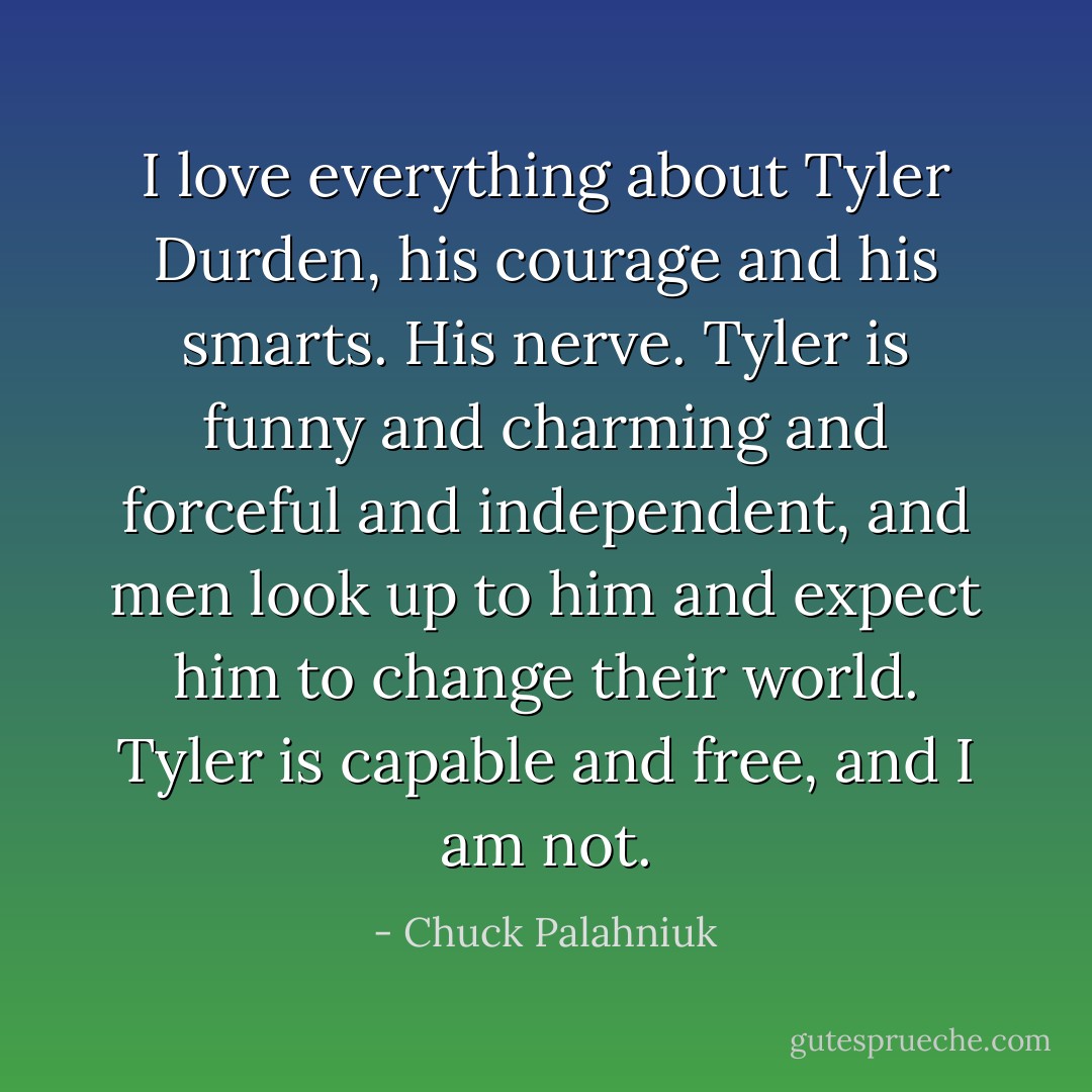 I love everything about Tyler Durden, his courage and his smarts. His nerve. Tyler is funny and charming and forceful and independent, and men look up to him and expect him to change their world. Tyler is capable and free, and I am not. - Chuck Palahniuk