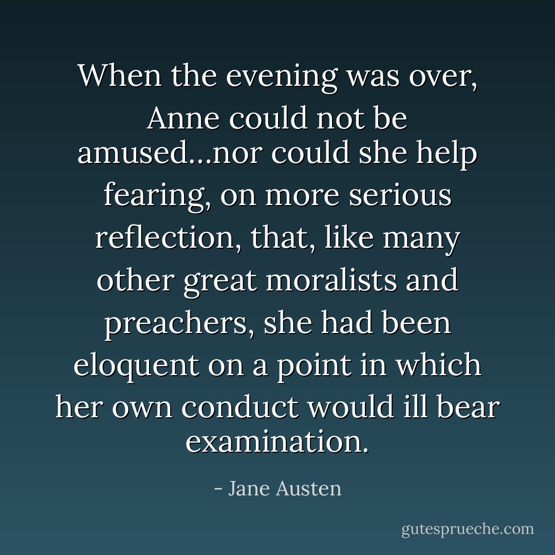 When the evening was over, Anne could not be amused…nor could she help fearing, on more serious reflection, that, like many other great moralists and preachers, she had been eloquent on a point in which her own conduct would ill bear examination. - Jane Austen