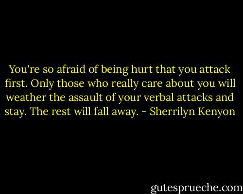 You're so afraid of being hurt that you attack first. Only those who really care about you will weather the assault of your verbal attacks and stay. The rest will fall away. - Sherrilyn Kenyon