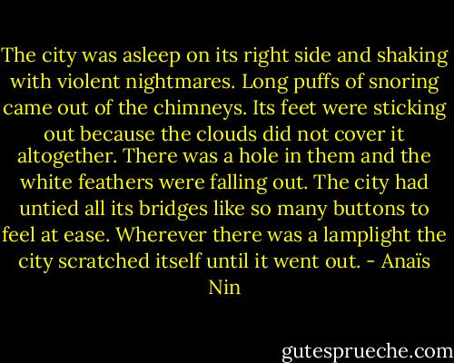 The city was asleep on its right side and shaking with violent nightmares. Long puffs of snoring came out of the chimneys. Its feet were sticking out because the clouds did not cover it altogether. There was a hole in them and the white feathers were falling out. The city had untied all its bridges like so many buttons to feel at ease. Wherever there was a lamplight the city scratched itself until it went out. - Anaïs Nin