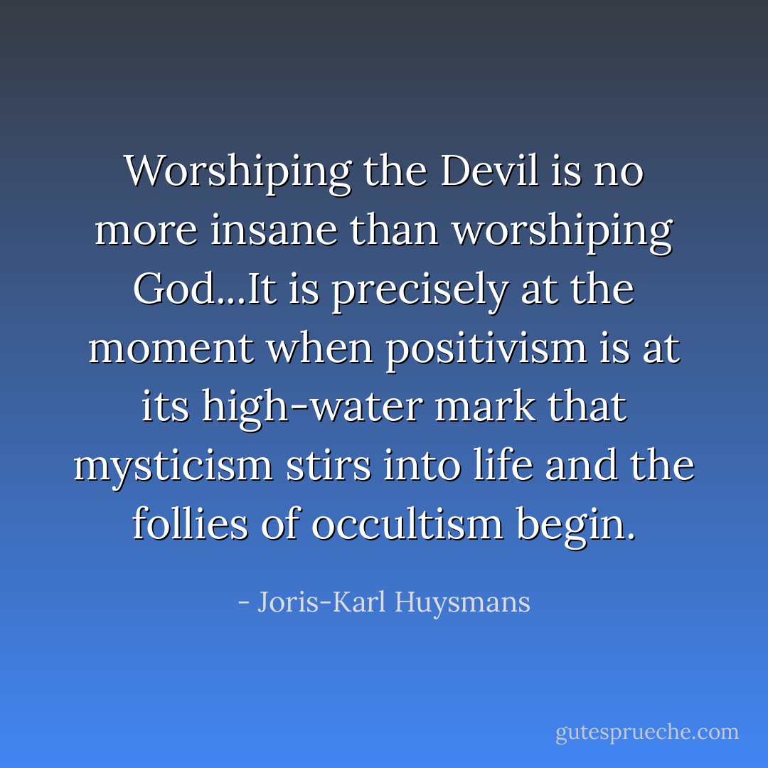 Worshiping the Devil is no more insane than worshiping God...It is precisely at the moment when positivism is at its high-water mark that mysticism stirs into life and the follies of occultism begin. - Joris-Karl Huysmans