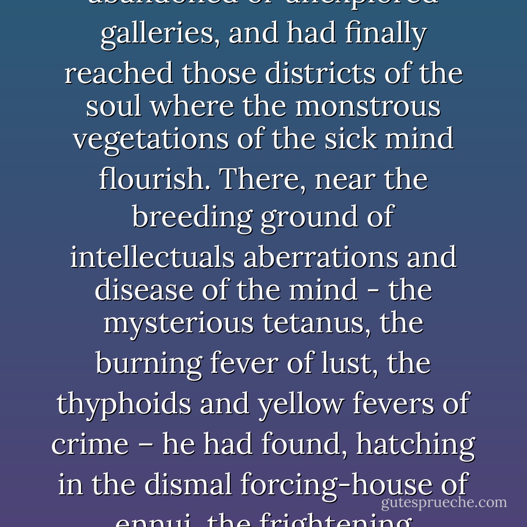 (Baudelaire) had descended to the bottom of the inexhaustible mine, had picked his way along abandoned or unexplored galleries, and had finally reached those districts of the soul where the monstrous vegetations of the sick mind flourish. There, near the breeding ground of intellectuals aberrations and disease of the mind - the mysterious tetanus, the burning fever of lust, the thyphoids and yellow fevers of crime – he had found, hatching in the dismal forcing-house of ennui, the frightening climacteric of thoughts and emotions. - Joris-Karl Huysmans