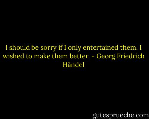 I should be sorry if I only entertained them. I wished to make them better. - Georg Friedrich Händel