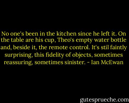 No one's been in the kitchen since he left it. On the table are his cup, Theo's empty water bottle and, beside it, the remote control. It's stil faintly surprising, this fidelity of objects, sometimes reassuring, sometimes sinister. - Ian McEwan