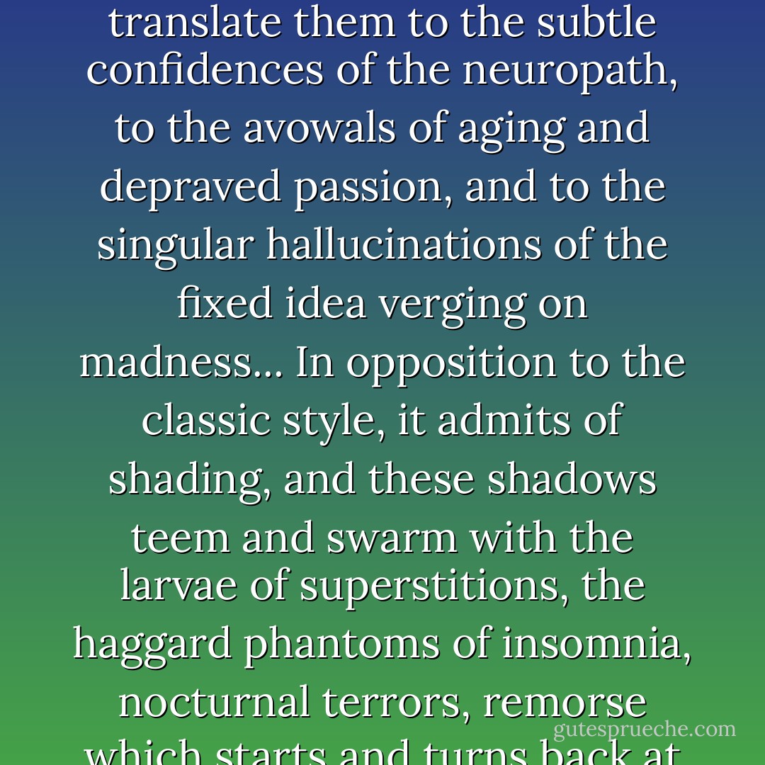 (Decadent style) is ingenious, complicated, learned, full of shades of meaning and research, always pushing further the limits of language... forcing itself to express in thought that which is most ineffable, and in form the vaguest and most fleeting contours; listening that it may translate them to the subtle confidences of the neuropath, to the avowals of aging and depraved passion, and to the singular hallucinations of the fixed idea verging on madness... In opposition to the classic style, it admits of shading, and these shadows teem and swarm with the larvae of superstitions, the haggard phantoms of insomnia, nocturnal terrors, remorse which starts and turns back at the slightest noise, monstrous dreams stayed only by impotence, obscure phantasies at which daylight would stand amazed, and all that the soul conceals of the dark, the unformed, and the vaguely horrible, in its deepest and furthest recesses. - Théophile Gautier