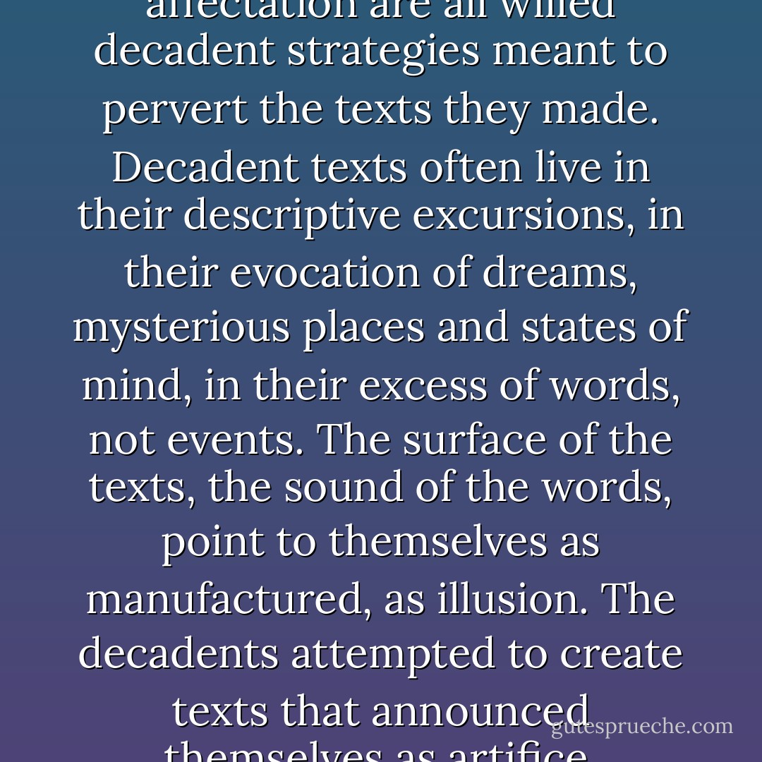 Adornment, exoticism, affectation are all willed decadent strategies meant to pervert the texts they made. Decadent texts often live in their descriptive excursions, in their evocation of dreams, mysterious places and states of mind, in their excess of words, not events. The surface of the texts, the sound of the words, point to themselves as manufactured, as illusion. The decadents attempted to create texts that announced themselves as artifice. - Asti Hustvedt