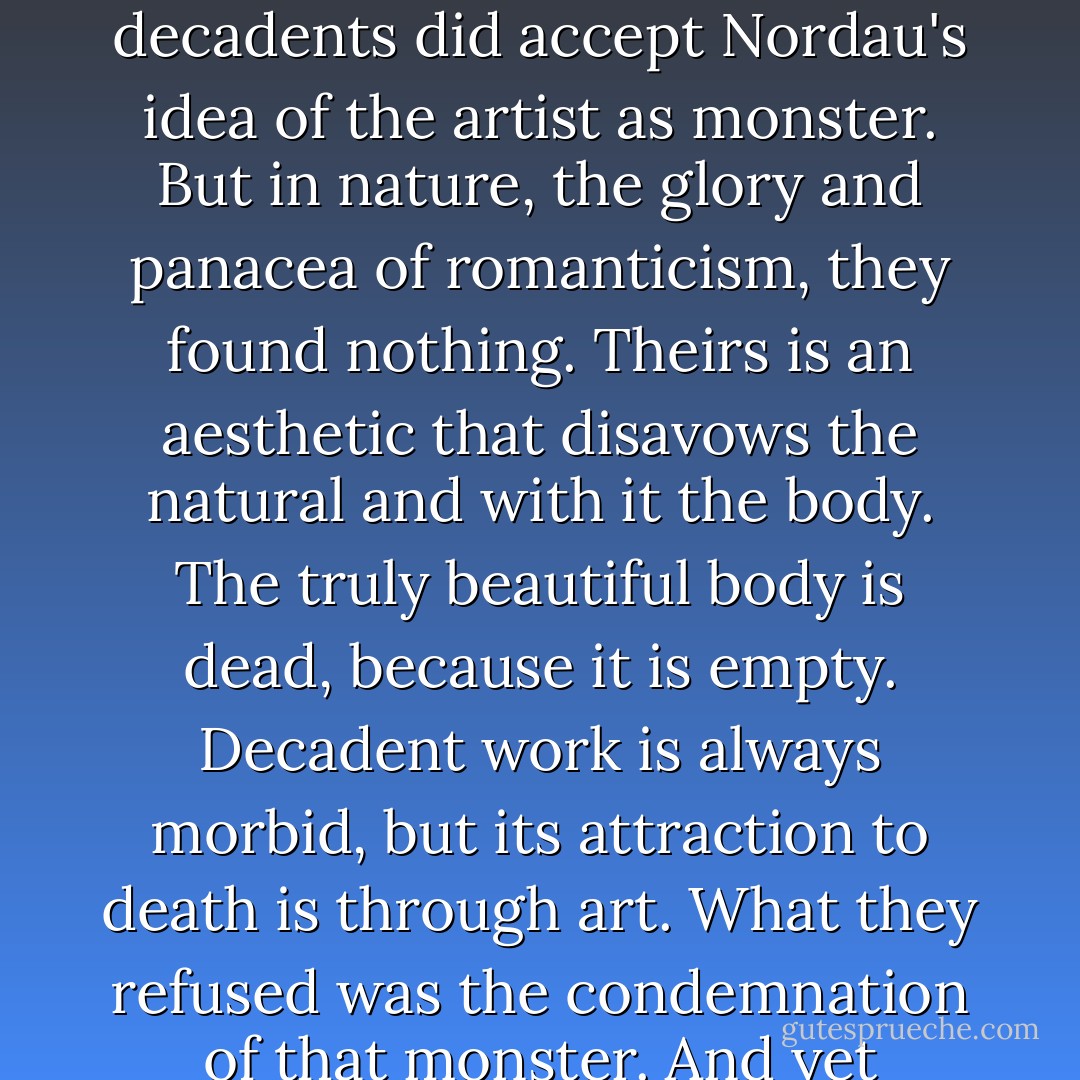 In the end, this volume should be read a s a collection of love stories, Above all, they are tales of love, not the love with which so many stories end – the love of fidelity, kindness and fertility – but the other side of love, its cruelty, sterility and duplicity. In a way, the decadents did accept Nordau's idea of the artist as monster. But in nature, the glory and panacea of romanticism, they found nothing. Theirs is an aesthetic that disavows the natural and with it the body. The truly beautiful body is dead, because it is empty. Decadent work is always morbid, but its attraction to death is through art. What they refused was the condemnation of that monster. And yet despite the decadent celebration of artifice, these stories record art's failure in the struggle against natural horror. Nature fights back and wins, and decadent writing remains a remarkable account of that failure. - Asti Hustvedt