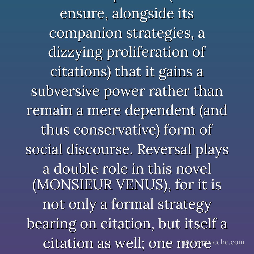It is precisely, if paradoxically, because reversal is in the service of repetition (so as to ensure, alongside its companion strategies, a dizzying proliferation of citations) that it gains a subversive power rather than remain a mere dependent (and thus conservative) form of social discourse. Reversal plays a double role in this novel (MONSIEUR VENUS), for it is not only a formal strategy bearing on citation, but itself a citation as well; one more cliché mobilized from the fin-de-siecle reserve. - Janet Beizer