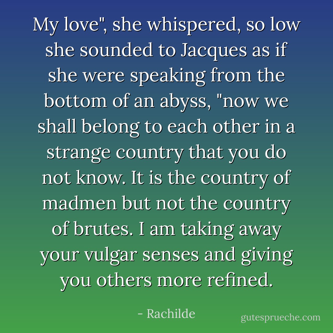 My love", she whispered, so low she sounded to Jacques as if she were speaking from the bottom of an abyss, "now we shall belong to each other in a strange country that you do not know. It is the country of madmen but not the country of brutes. I am taking away your vulgar senses and giving you others more refined. - Rachilde