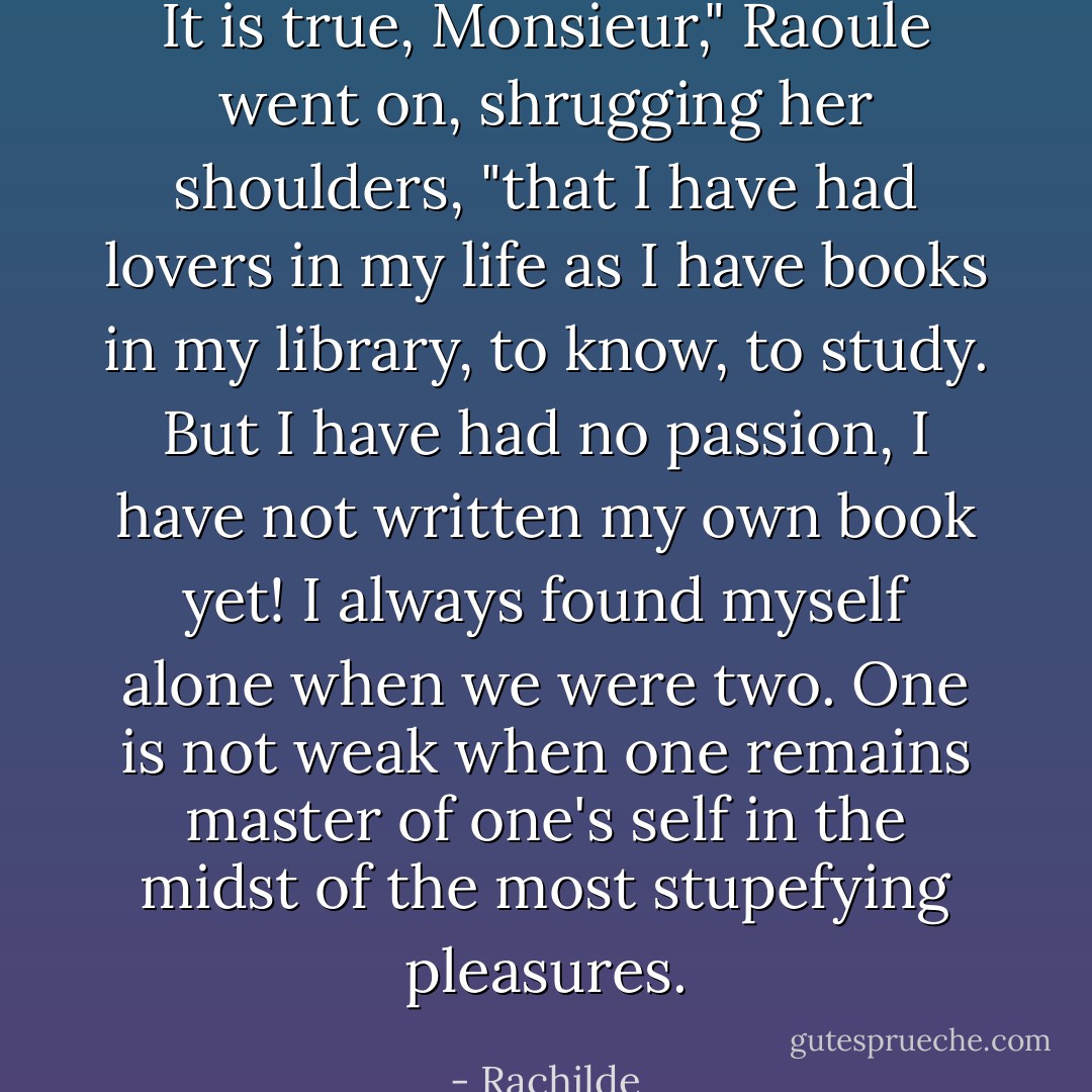 It is true, Monsieur," Raoule went on, shrugging her shoulders, "that I have had lovers in my life as I have books in my library, to know, to study. But I have had no passion, I have not written my own book yet! I always found myself alone when we were two. One is not weak when one remains master of one's self in the midst of the most stupefying pleasures. - Rachilde