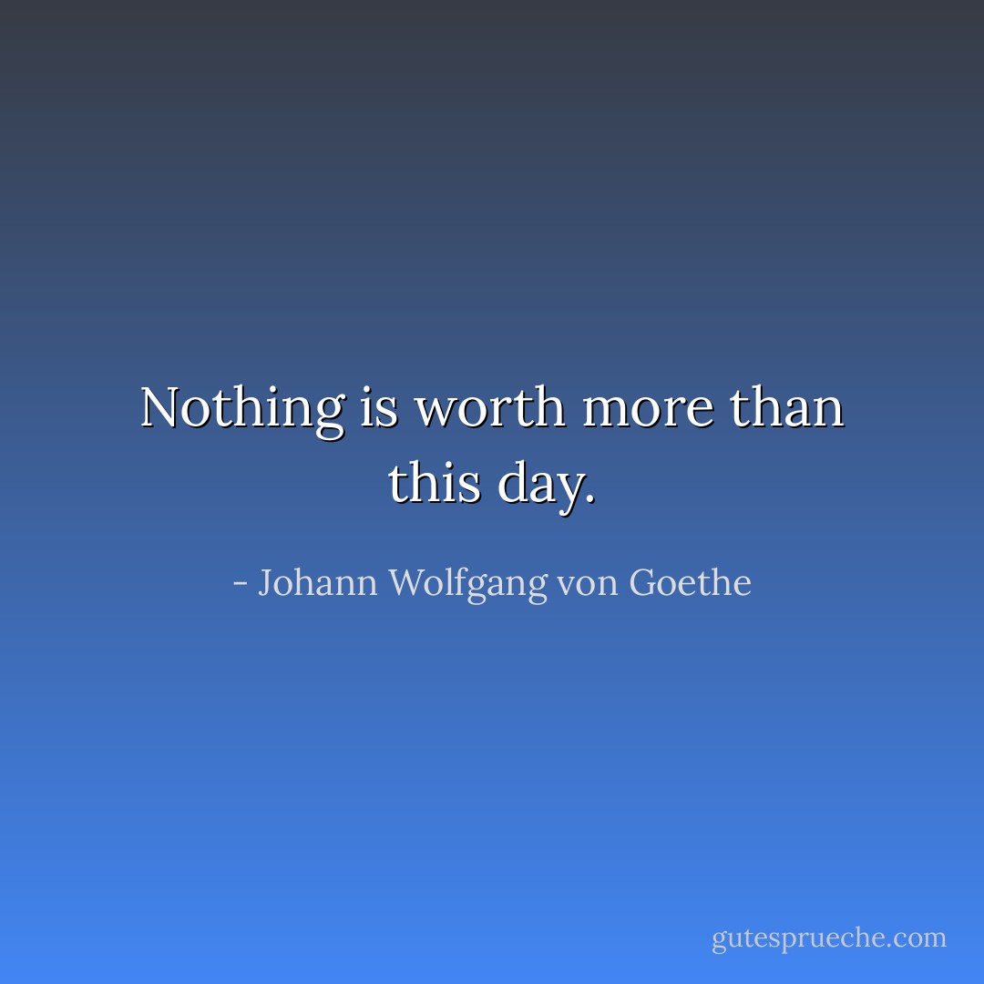 Nothing is worth more than this day. - Johann Wolfgang von Goethe