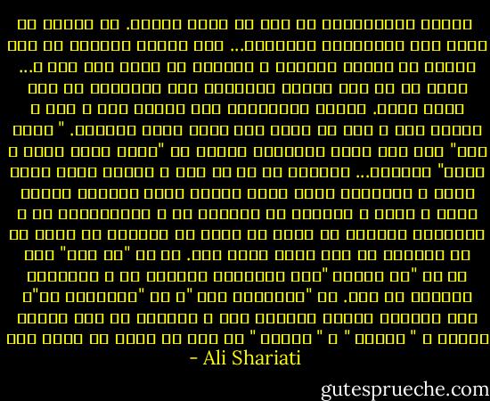 <br />همیشه رمانتیسمِ من کار را خراب می‌کند. چه ضررها از دستِ این رمانتیسم کشیده‌ام... کِی خواهم توانست از این دنیای مه آلودِ افسانه و اساطیر به زمین باز آیم ؟... روحِ من در این جهانِ رئالیسم هیچ نمی‌یافت که مرا نگاه دارد. چهرهٔ واقعیت‌ها همه برایم زشت و پست و بی‌ارج بود و سرم به بندِ هیچ کدام فرود نمی‌آمد. " آنچه بود" دلِ مرا قانع نمی‌کرد، ناچار به "آنچه باید باشد و نیست" گریختم... بیزاری از هر چه هست و جذبهٔ آنچه باید باشد و شایستهٔ بودن است، دنیای ایده آلیسمِ مطلقِ بلند و زیبا و متعالی که مَسکنِ من و اقامتگاهِ من و سرزمینِ راحتیِ من است، نه تنها در احساسِ من است، که در افکارِ من نیز رخنه کرده است. هر چه "نه این" است هر جا "نه اینجا "ست، سرزمینِ مقصودِ من و سرچشمهٔ مطلوبِ من است. آن "نمی‌دانم کجا "، آن "نمی‌دانم چی"، مرا همواره وسوسه می‌کرده است و همواره به خود مشغول داشته و " اینجا " و " اینها " را همه از یادِ من برده است<br /> - Ali Shariati