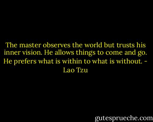 The master observes the world but trusts his inner vision. He allows things to come and go. He prefers what is within to what is without. - Lao Tzu