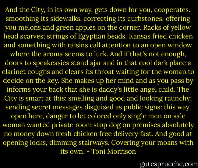 And the City, in its own way, gets down for you, cooperates, smoothing its sidewalks, correcting its curbstones, offering you melons and green apples on the corner. Racks of yellow head scarves; strings of Egyptian beads. Kansas fried chicken and something with raisins call attention to an open window where the aroma seems to lurk. And if that's not enough, doors to speakeasies stand ajar and in that cool dark place a clarinet coughs and clears its throat waiting for the woman to decide on the key. She makes up her mind and as you pass by informs your back that she is daddy's little angel child. The City is smart at this: smelling and good and looking raunchy; sending secret messages disguised as public signs: this way, open here, danger to let colored only single men on sale woman wanted private room stop dog on premises absolutely no money down fresh chicken free delivery fast. And good at opening locks, dimming stairways. Covering your moans with its own. - Toni Morrison