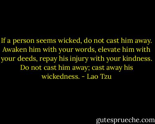 If a person seems wicked, do not cast him away. Awaken him with your words, elevate him with your deeds, repay his injury with your kindness. Do not cast him away; cast away his wickedness. - Lao Tzu