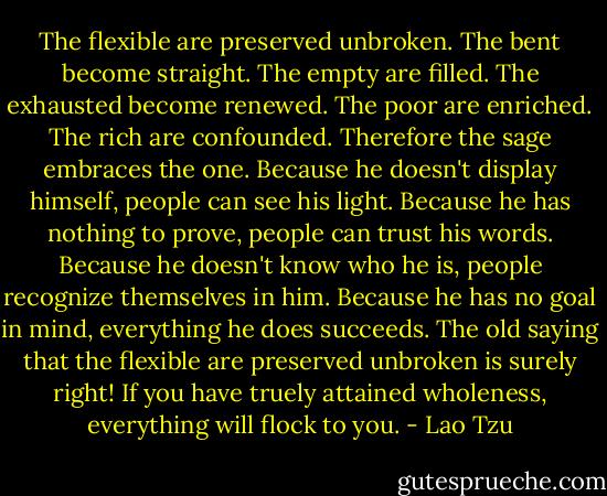 The flexible are preserved unbroken. The bent become straight. The empty are filled. The exhausted become renewed. The poor are enriched. The rich are confounded. Therefore the sage embraces the one. Because he doesn't display himself, people can see his light. Because he has nothing to prove, people can trust his words. Because he doesn't know who he is, people recognize themselves in him. Because he has no goal in mind, everything he does succeeds. The old saying that the flexible are preserved unbroken is surely right! If you have truely attained wholeness, everything will flock to you. - Lao Tzu