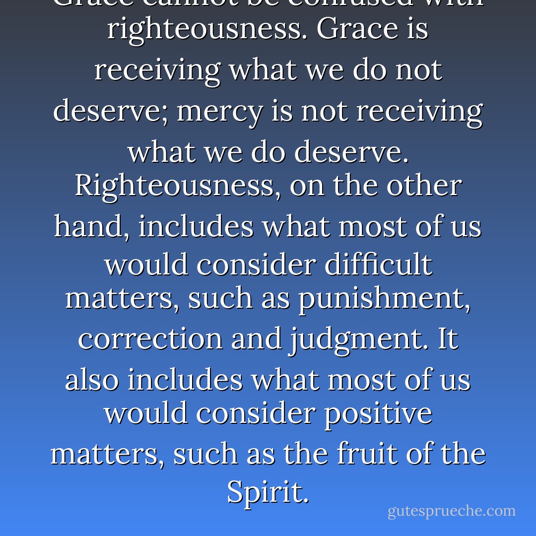 Grace cannot be confused with righteousness. Grace is receiving what we do not deserve; mercy is not receiving what we do deserve. Righteousness, on the other hand, includes what most of us would consider difficult matters, such as punishment, correction and judgment. It also includes what most of us would consider positive matters, such as the fruit of the Spirit. - Francis Frangipane