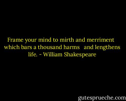 Frame your mind to mirth and merriment <br /> which bars a thousand harms <br /> and lengthens life. - William Shakespeare