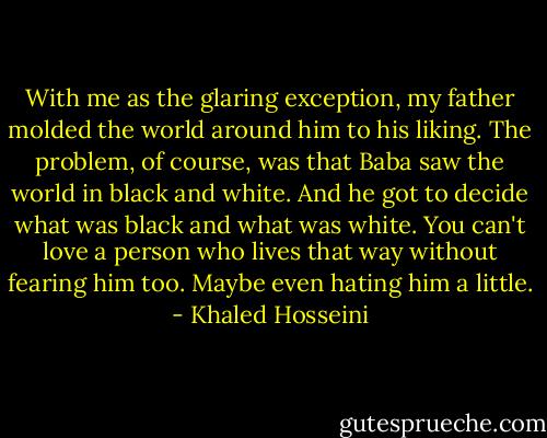 With me as the glaring exception, my father molded the world around him to his liking. The problem, of course, was that Baba saw the world in black and white. And he got to decide what was black and what was white. You can't love a person who lives that way without fearing him too. Maybe even hating him a little. - Khaled Hosseini