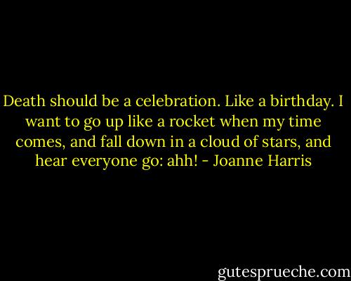 Death should be a celebration. Like a birthday. I want to go up like a rocket when my time comes, and fall down in a cloud of stars, and hear everyone go: ahh! - Joanne Harris