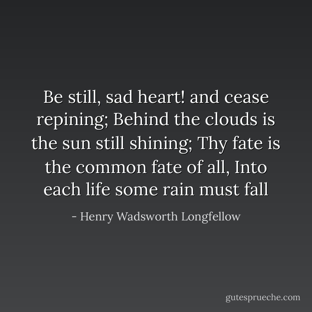 Be still, sad heart! and cease repining;<br />Behind the clouds is the sun still shining;<br />Thy fate is the common fate of all,<br />Into each life some rain must fall - Henry Wadsworth Longfellow