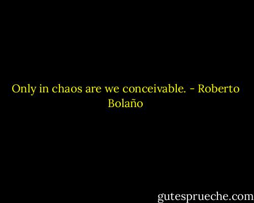 Only in chaos are we conceivable. - Roberto Bolaño