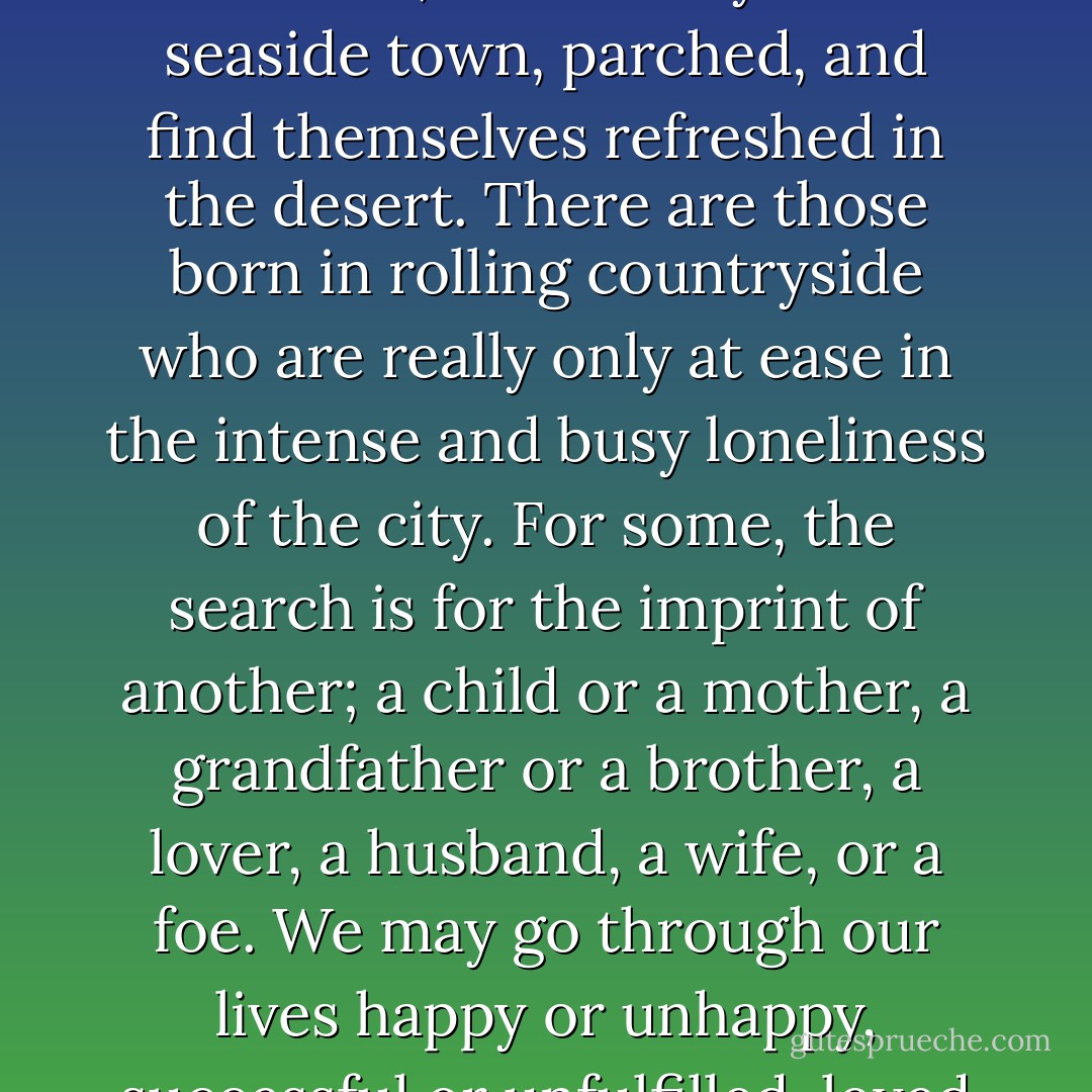There is an internal landscape, a geography of the soul; we search for its outlines all our lives. Those who are lucky enough to find it ease like water over a stone, onto its fluid contours, and are home. Some find it in the place of their birth; others may leave a seaside town, parched, and find themselves refreshed in the desert. There are those born in rolling countryside who are really only at ease in the intense and busy loneliness of the city. For some, the search is for the imprint of another; a child or a mother, a grandfather or a brother, a lover, a husband, a wife, or a foe. We may go through our lives happy or unhappy, successful or unfulfilled, loved or unloved, without ever standing cold with the shock of recognition, without ever feeling the agony as the twisted iron in our soul unlocks itself and we slip at last into place. - Josephine Hart