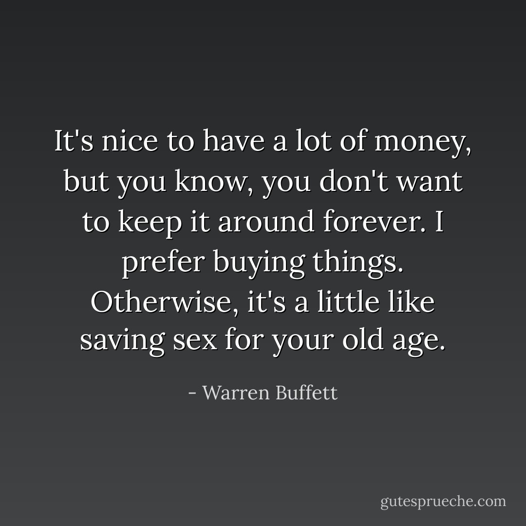 It's nice to have a lot of money, but you know, you don't want to keep it around forever. I prefer buying things. Otherwise, it's a little like saving sex for your old age. - Warren Buffett