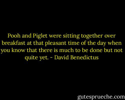 Pooh and Piglet were sitting together over breakfast at that pleasant time of the day when you know that there is much to be done but not quite yet. - David Benedictus