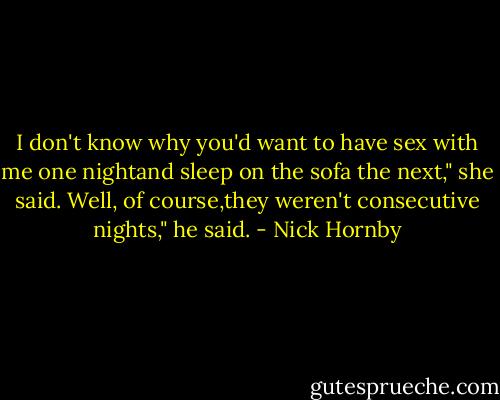 I don't know why you'd want to have sex with me one nightand sleep on the sofa the next," she said.<br />Well, of course,they weren't consecutive nights," he said. - Nick Hornby